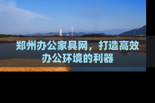 郑州办公家具网，打造高效办公环境的利器