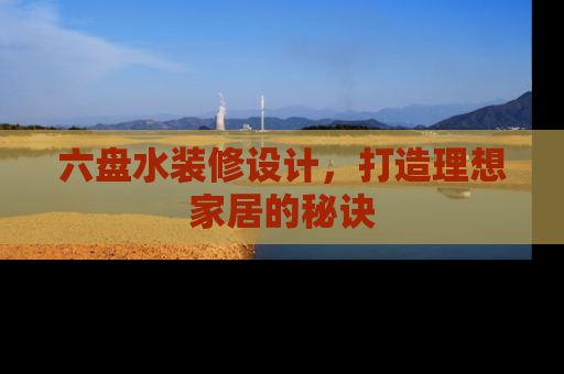 六盘水装修设计，打造理想家居的秘诀