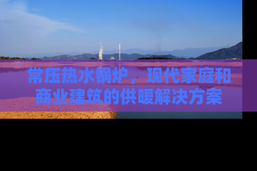 常压热水锅炉，现代家庭和商业建筑的供暖解决方案
