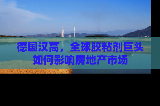 德国汉高，全球胶粘剂巨头如何影响房地产市场
