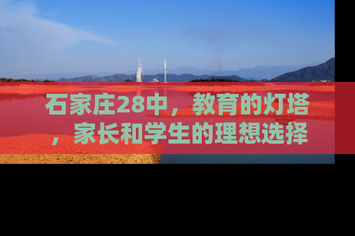 石家庄28中，教育的灯塔，家长和学生的理想选择