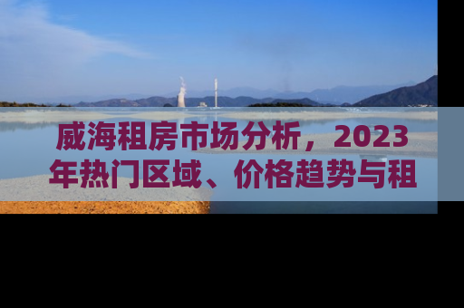 威海租房市场分析,2023年热门区域、价格趋势与租房攻略 威海租房市场分析,2023年热门区域、价格趋势与租房攻略