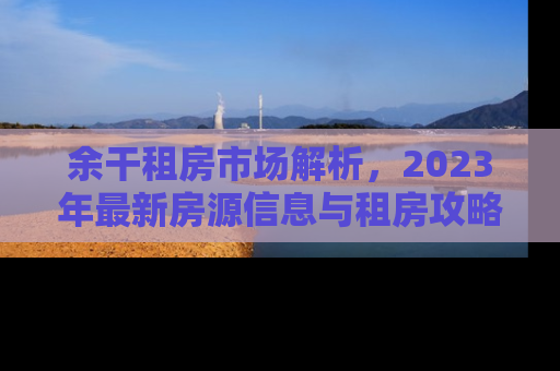 余干租房市场解析，2023年最新房源信息与租房攻略