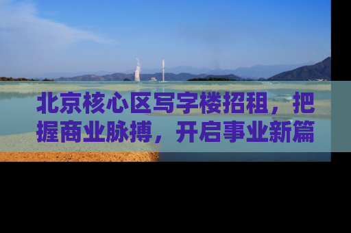 北京核心区写字楼招租，把握商业脉搏，开启事业新篇章