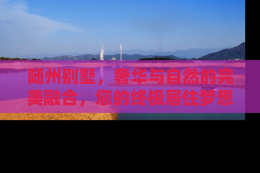 随州别墅，奢华与自然的完美融合，您的终极居住梦想