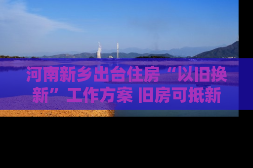 河南新乡出台住房“以旧换新”工作方案 旧房可抵新房70%房款