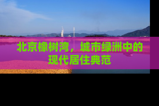 北京橡树湾，城市绿洲中的现代居住典范