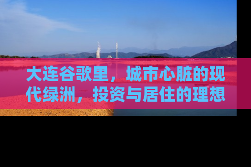 大连谷歌里，城市心脏的现代绿洲，投资与居住的理想选择