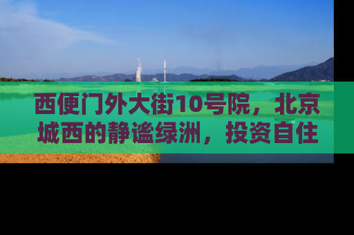西便门外大街10号院，北京城西的静谧绿洲，投资自住两相宜