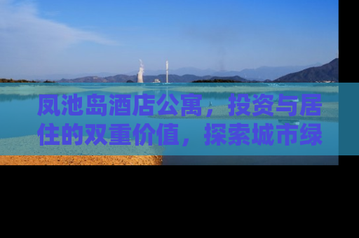 凤池岛酒店公寓，投资与居住的双重价值，探索城市绿洲的奢华生活