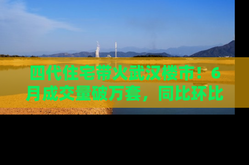 四代住宅带火武汉楼市！6月成交量破万套，同比环比双涨超50％，房价仍承压