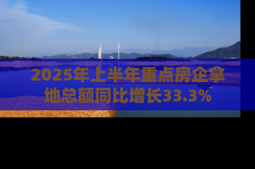 2025年上半年重点房企拿地总额同比增长33.3%