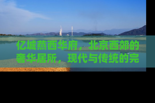 亿城燕西华府，北京西郊的奢华居所，现代与传统的完美融合