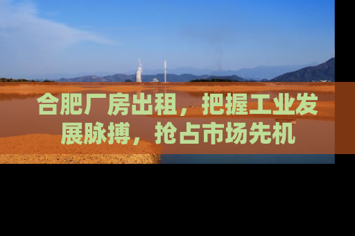 合肥厂房出租，把握工业发展脉搏，抢占市场先机