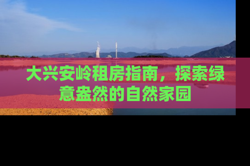 大兴安岭租房指南，探索绿意盎然的自然家园
