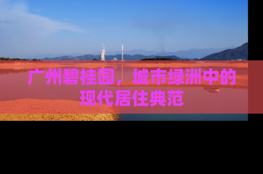 广州碧桂园，城市绿洲中的现代居住典范