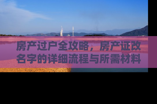房产过户全攻略，房产证改名字的详细流程与所需材料