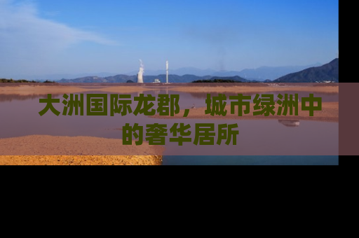 大洲国际龙郡，城市绿洲中的奢华居所