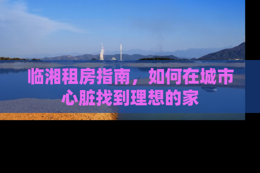 临湘租房指南，如何在城市心脏找到理想的家