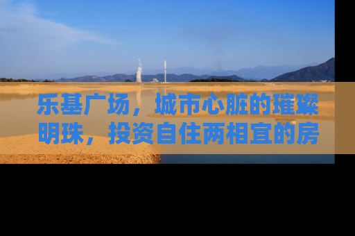 乐基广场，城市心脏的璀璨明珠，投资自住两相宜的房产新选择