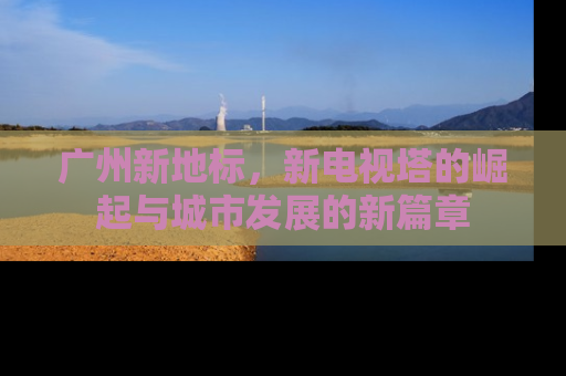 广州新地标，新电视塔的崛起与城市发展的新篇章