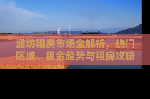潍坊租房市场全解析，热门区域、租金趋势与租房攻略