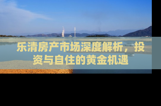 乐清房产市场深度解析，投资与自住的黄金机遇