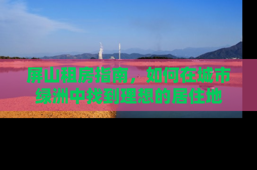屏山租房指南，如何在城市绿洲中找到理想的居住地