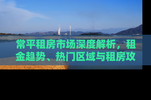 常平租房市场深度解析，租金趋势、热门区域与租房攻略