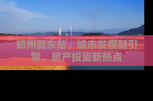 郑州新东站，城市发展新引擎，房产投资新热点