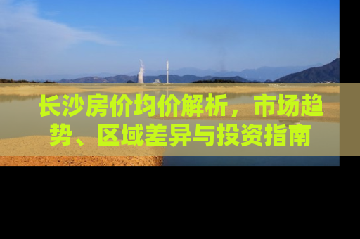 长沙房价均价解析，市场趋势、区域差异与投资指南