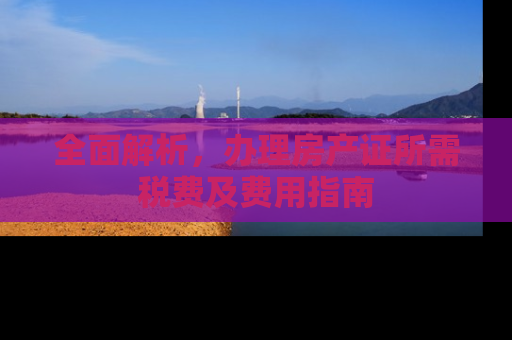 全面解析，办理房产证所需税费及费用指南