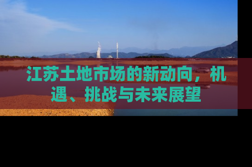 江苏土地市场的新动向，机遇、挑战与未来展望