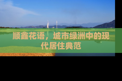 顺鑫花语，城市绿洲中的现代居住典范