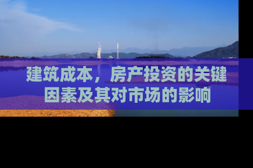 建筑成本，房产投资的关键因素及其对市场的影响