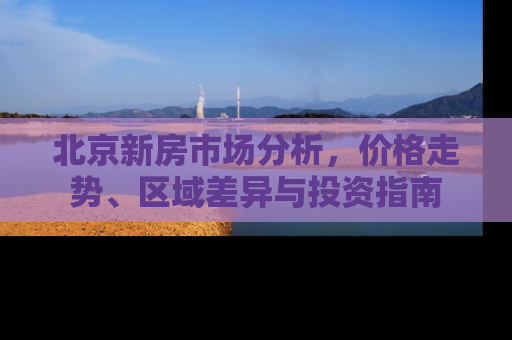 北京新房市场分析，价格走势、区域差异与投资指南