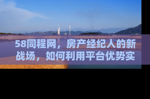 58同程网，房产经纪人的新战场，如何利用平台优势实现业绩飞跃
