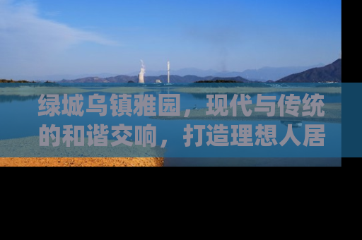绿城乌镇雅园，现代与传统的和谐交响，打造理想人居新典范
