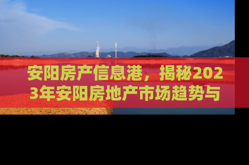 安阳房产信息港，揭秘2023年安阳房地产市场趋势与投资指南
