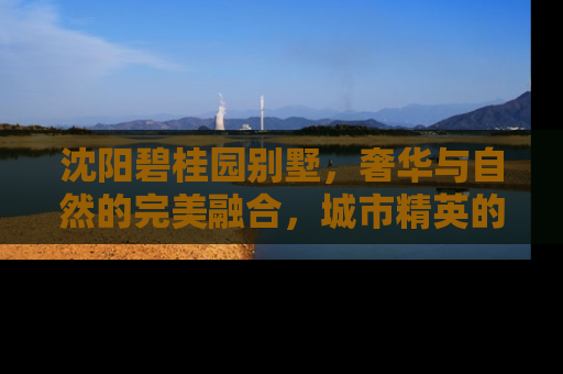 沈阳碧桂园别墅，奢华与自然的完美融合，城市精英的理想家园