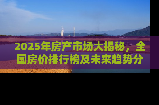 2025年房产市场大揭秘，全国房价排行榜及未来趋势分析