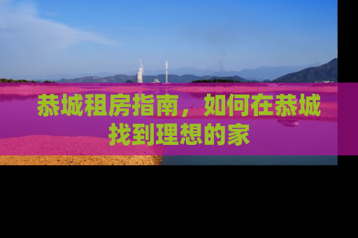 恭城租房指南，如何在恭城找到理想的家