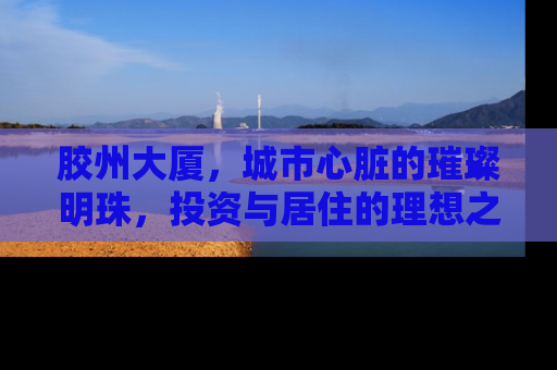 胶州大厦，城市心脏的璀璨明珠，投资与居住的理想之选