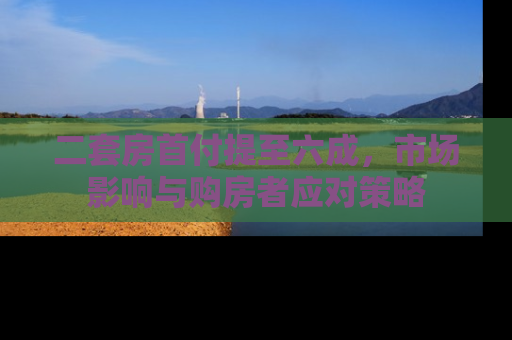 二套房首付提至六成，市场影响与购房者应对策略