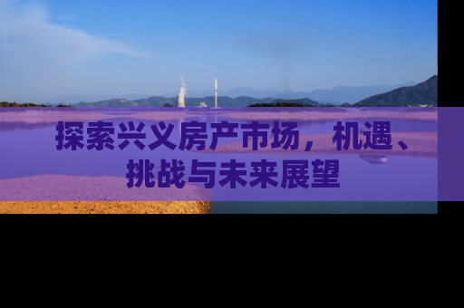 探索兴义房产市场，机遇、挑战与未来展望