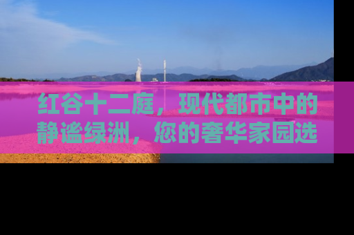 红谷十二庭，现代都市中的静谧绿洲，您的奢华家园选择