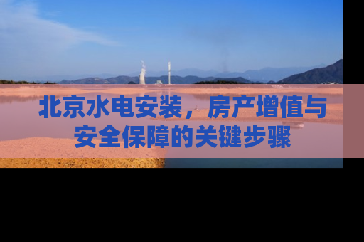 北京水电安装，房产增值与安全保障的关键步骤