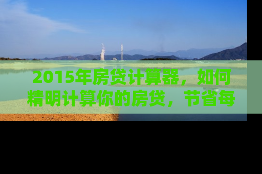 2015年房贷计算器，如何精明计算你的房贷，节省每一分钱