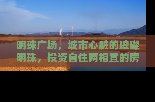 明珠广场，城市心脏的璀璨明珠，投资自住两相宜的房产新地标