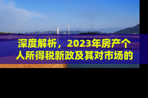 深度解析，2023年房产个人所得税新政及其对市场的影响